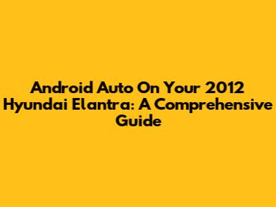Android Auto On Your 2012 Hyundai Elantra: A Comprehensive Guide