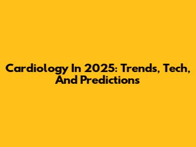 Cardiology In 2025: Trends, Tech, And Predictions