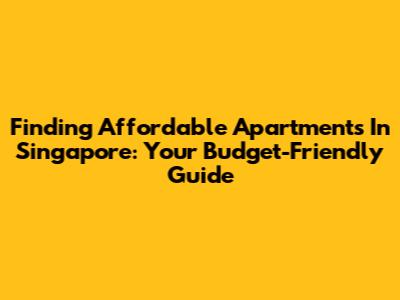 Finding Affordable Apartments In Singapore: Your Budget-Friendly Guide