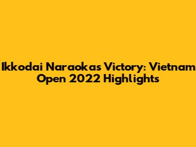 Ikkodai Naraoka's Victory: Vietnam Open 2022 Highlights