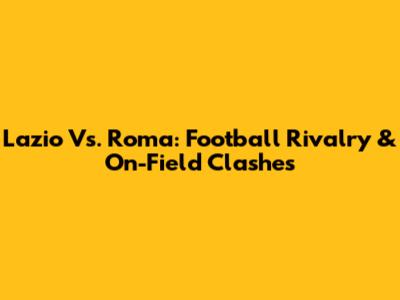 Lazio Vs. Roma: Football Rivalry & On-Field Clashes