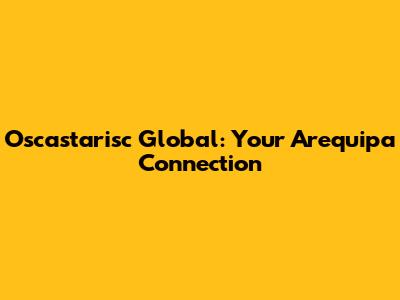 Oscastarisc Global: Your Arequipa Connection