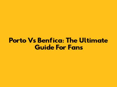 Porto Vs Benfica: The Ultimate Guide For Fans