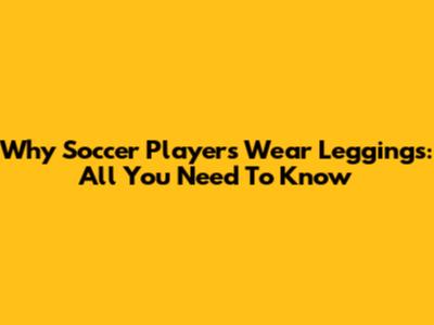 Why Soccer Players Wear Leggings: All You Need To Know
